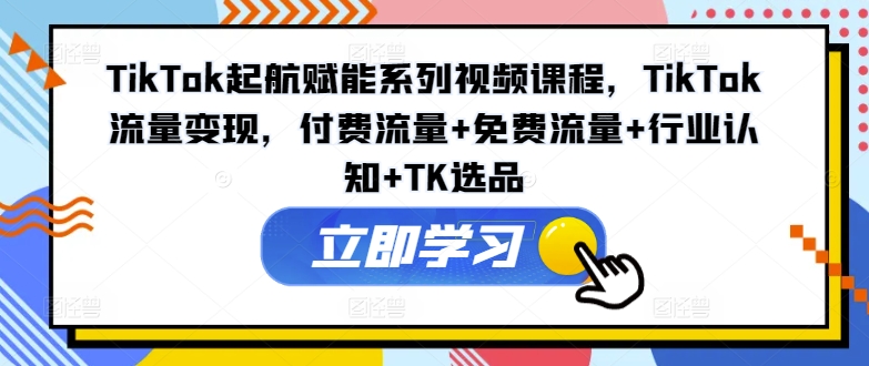 TikTok起航赋能系列视频课程，TikTok流量变现，付费流量+免费流量+行业认知+TK选品