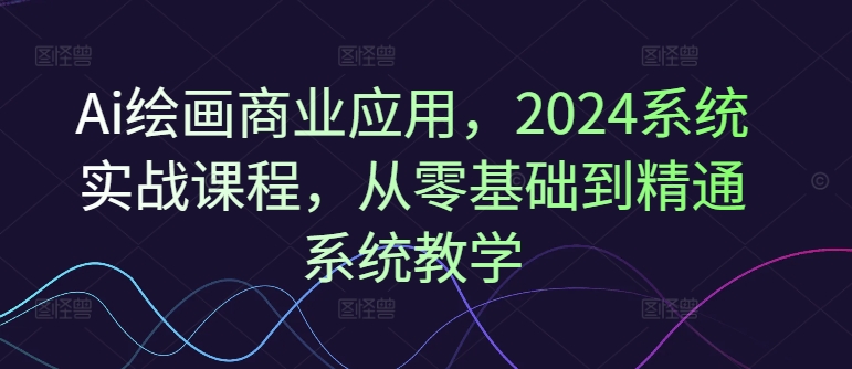 Ai绘画商业应用，2024系统实战课程，从零基础到精通系统教学